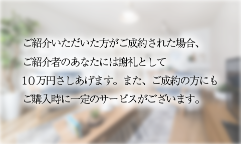 　ご紹介いただいた方がご成約された場合、 　ご紹介者のあなたには謝礼として 　１０万円さしあげます。また、ご成約の方にも 　ご購入時に一定のサービスがございます。